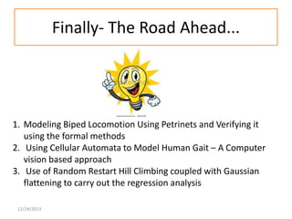 Finally- The Road Ahead...

1. Modeling Biped Locomotion Using Petrinets and Verifying it
using the formal methods
2. Using Cellular Automata to Model Human Gait – A Computer
vision based approach
3. Use of Random Restart Hill Climbing coupled with Gaussian
flattening to carry out the regression analysis
12/24/2013

 
