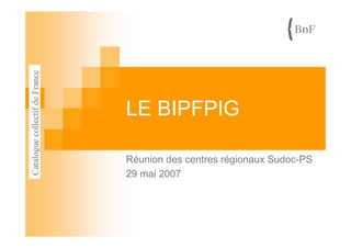LE BIPFPIG
Réunion des centres régionaux Sudoc-PS
29 mai 2007
 