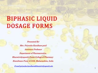 1
BIPHASIC LIQUID
DOSAGE FORMS
Presented By:
Mrs. Priyanka Kandhare patil
Assistant Professor
Department of Pharmaceutics,
Bharatividyapeeth Poona College of Pharmacy
Erandwane Pune-411038, Maharashtra, India
E-mail:priyanka.kandhare@bharatividyapeeth.edu
 