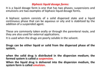 Biphasic liquid dosage forms:
It is a liquid dosage form is one that has two phases; suspensions and
emulsions are two examples of biphasic liquid dosage forms.
A biphasic system consists of a solid dispersed state and a liquid
continuous phase that can be aqueous or oily and is stabilized by the
addition of a suspended agent.
These are commonly taken orally or through the parenteral route, and
they are also used for external applications.
It is used when the drugs are poorly soluble in the solvent.
Drugs can be either liquid or solid from the dispersed phase of the
system,
when the solid drug is distributed in the dispersion medium; the
formed system is called a suspension.
When the liquid drug is delivered into the dispersion medium, the
system form is called emulsion.
 