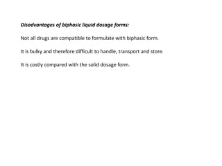 Disadvantages of biphasic liquid dosage forms:
Not all drugs are compatible to formulate with biphasic form.
It is bulky and therefore difficult to handle, transport and store.
It is costly compared with the solid dosage form.
 