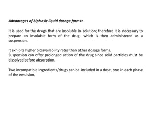 Advantages of biphasic liquid dosage forms:
It is used for the drugs that are insoluble in solution; therefore it is necessary to
prepare an insoluble form of the drug, which is then administered as a
suspension.
It exhibits higher bioavailability rates than other dosage forms.
Suspension can offer prolonged action of the drug since solid particles must be
dissolved before absorption.
Two incompatible ingredients/drugs can be included in a dose, one in each phase
of the emulsion.
 