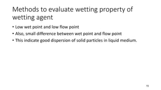 Methods to evaluate wetting property of
wetting agent
• Low wet point and low flow point
• Also, small difference between wet point and flow point
• This indicate good dispersion of solid particles in liquid medium.
15
 