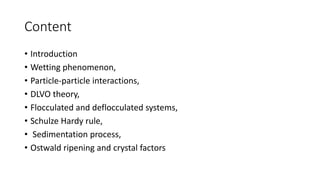 Content
• Introduction
• Wetting phenomenon,
• Particle‐particle interactions,
• DLVO theory,
• Flocculated and deflocculated systems,
• Schulze Hardy rule,
• Sedimentation process,
• Ostwald ripening and crystal factors
 