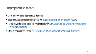 Interparticle forces
• Van der Waals attractive forces
• Electrostatic repulsive force → Overlapping of diffusion layer.
• Repulsive forces due to hydration → Structuring of water at interface
(Physical barrier)
• Steric repulsive force → Because of adsorbent (Physical barrier)
21
 