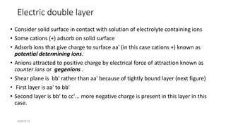 2020/9/19
Electric double layer
• Consider solid surface in contact with solution of electrolyte containing ions
• Some cations (+) adsorb on solid surface
• Adsorb ions that give charge to surface aa' (in this case cations +) known as
potential determining ions.
• Anions attracted to positive charge by electrical force of attraction known as
counter ions or gegenions .
• Shear plane is bb' rather than aa' because of tightly bound layer (next figure)
• First layer is aa' to bb'
• Second layer is bb' to cc'... more negative charge is present in this layer in this
case.
 
