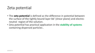 2020/9/19
Zeta potential
• The zeta potential is defined as the difference in potential between
the surface of the tightly bound layer bb’ (shear plane) and electro-
neutral region of the solution.
• Zeta potential has practical application in the stability of systems
containing dispersed particles .
 