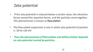 2727
• If the zeta potential is reduced below a certain value, the attractive
forces exceed the repulsive forces, and the particles come together.
This phenomenon is known as flocculation
• The flocculated suspension is one in which zeta potential of particle
is -20 to +20 mV
• Thus the phenomenon of flocculation and deflocculation depends
on zeta potential carried by particles.
Zeta potential
 