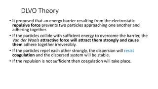 DLVO Theory
• It proposed that an energy barrier resulting from the electrostatic
repulsive force prevents two particles approaching one another and
adhering together.
• If the particles collide with sufficient energy to overcome the barrier, the
Van der Waals attractive force will attract them strongly and cause
them adhere together irreversibly.
• If the particles repel each other strongly, the dispersion will resist
coagulation and the dispersed system will be stable.
• If the repulsion is not sufficient then coagulation will take place.
 
