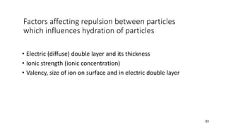 Factors affecting repulsion between particles
which influences hydration of particles
• Electric (diffuse) double layer and its thickness
• Ionic strength (ionic concentration)
• Valency, size of ion on surface and in electric double layer
33
 
