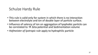 Schulze Hardy Rule
• This rule is valid only for system in which there is no interaction
between electrolyte and ion of double layer of particle surface.
• Influence of valency of ion on aggregation of lyophobic particle can
be correlated to → Zeta potential and Sedimentation volume
• Hofmeister of lyotropic rule apply to hydrophilic particle
37
 