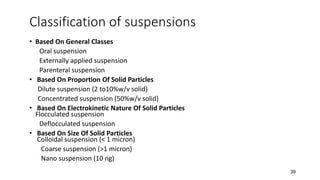 Classification of suspensions
• Based On General Classes
Oral suspension
Externally applied suspension
Parenteral suspension
• Based On Proportion Of Solid Particles
Dilute suspension (2 to10%w/v solid)
Concentrated suspension (50%w/v solid)
• Based On Electrokinetic Nature Of Solid Particles
Flocculated suspension
Deflocculated suspension
• Based On Size Of Solid Particles
Colloidal suspension (< 1 micron)
Coarse suspension (>1 micron)
Nano suspension (10 ng)
39
 