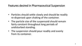Features desired in Pharmaceutical Suspension
• Particles should settle slowly and should be readily
re-dispersed upon shaking of the container.
• The particle size of the suspensoid should remain
fairly constant throughout long periods of
undisturbed standing.
• The suspension should pour readily and evenly
from its container.
4
 