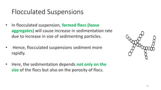 42
• In flocculated suspension, formed flocs (loose
aggregates) will cause increase in sedimentation rate
due to increase in size of sedimenting particles.
• Hence, flocculated suspensions sediment more
rapidly.
• Here, the sedimentation depends not only on the
size of the flocs but also on the porosity of flocs.
Flocculated Suspensions
 