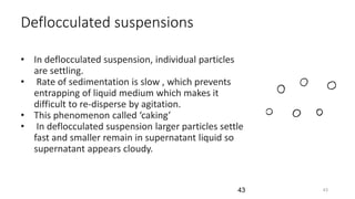 Deflocculated suspensions
• In deflocculated suspension, individual particles
are settling.
• Rate of sedimentation is slow , which prevents
entrapping of liquid medium which makes it
difficult to re-disperse by agitation.
• This phenomenon called ‘caking’
• In deflocculated suspension larger particles settle
fast and smaller remain in supernatant liquid so
supernatant appears cloudy.
4343
 