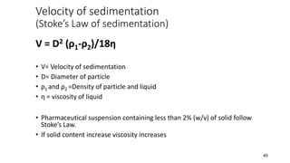 Velocity of sedimentation
(Stoke’s Law of sedimentation)
V = D2 (ρ1-ρ2)/18η
• V= Velocity of sedimentation
• D= Diameter of particle
• ρ1 and ρ2 =Density of particle and liquid
• η = viscosity of liquid
• Pharmaceutical suspension containing less than 2% (w/v) of solid follow
Stoke’s Law.
• If solid content increase viscosity increases
45
 