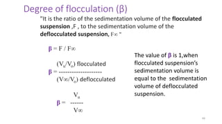 49
Degree of flocculation (β)
"It is the ratio of the sedimentation volume of the flocculated
suspension ,F , to the sedimentation volume of the
deflocculated suspension, F∞ "
β = F / F∞
(Vu/Vo) flocculated
β = --------------------
(V∞/Vo) deflocculated
Vu
β = ------
V∞
The value of β is 1,when
flocculated suspension’s
sedimentation volume is
equal to the sedimentation
volume of deflocculated
suspension.
 