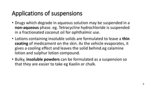 Applications of suspensions
• Drugs which degrade in aqueous solution may be suspended in a
non-aqueous phase. eg. Tetracycline hydrochloride is suspended
in a fractionated coconut oil for ophthalmic use.
• Lotions containing insoluble solids are formulated to leave a thin
coating of medicament on the skin. As the vehicle evaporates, it
gives a cooling effect and leaves the solid behind.eg calamine
lotion and sulphur lotion compound.
• Bulky, insoluble powders can be formulated as a suspension so
that they are easier to take eg Kaolin or chalk.
5
 