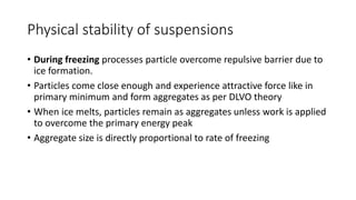 Physical stability of suspensions
• During freezing processes particle overcome repulsive barrier due to
ice formation.
• Particles come close enough and experience attractive force like in
primary minimum and form aggregates as per DLVO theory
• When ice melts, particles remain as aggregates unless work is applied
to overcome the primary energy peak
• Aggregate size is directly proportional to rate of freezing
 
