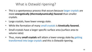 What is Ostwald ripening?
• This is a spontaneous process that occurs because larger crystals are
more energetically (thermodynamically) favored than smaller
crystals.
• Large crystals, have lower energy state.
• While the formation of many small crystals is kinetically favored.
• Small crystals have a larger specific surface area (surface area to
volume ratio)
• Thus, many small crystals will attain a lower energy state by getting
transformed into large crystals and this is Ostwald ripening.
60
 