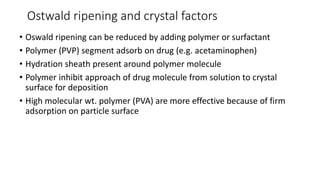 Ostwald ripening and crystal factors
• Oswald ripening can be reduced by adding polymer or surfactant
• Polymer (PVP) segment adsorb on drug (e.g. acetaminophen)
• Hydration sheath present around polymer molecule
• Polymer inhibit approach of drug molecule from solution to crystal
surface for deposition
• High molecular wt. polymer (PVA) are more effective because of firm
adsorption on particle surface
 