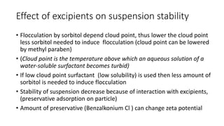 Effect of excipients on suspension stability
• Flocculation by sorbitol depend cloud point, thus lower the cloud point
less sorbitol needed to induce flocculation (cloud point can be lowered
by methyl paraben)
• (Cloud point is the temperature above which an aqueous solution of a
water-soluble surfactant becomes turbid)
• If low cloud point surfactant (low solubility) is used then less amount of
sorbitol is needed to induce flocculation
• Stability of suspension decrease because of interaction with excipients,
(preservative adsorption on particle)
• Amount of preservative (Benzalkonium Cl ) can change zeta potential
 