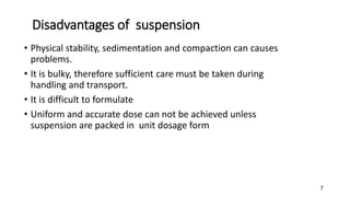 Disadvantages of suspension
• Physical stability, sedimentation and compaction can causes
problems.
• It is bulky, therefore sufficient care must be taken during
handling and transport.
• It is difficult to formulate
• Uniform and accurate dose can not be achieved unless
suspension are packed in unit dosage form
7
 