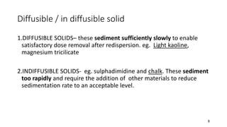 Diffusible / in diffusible solid
1.DIFFUSIBLE SOLIDS– these sediment sufficiently slowly to enable
satisfactory dose removal after redispersion. eg. Light kaoline,
magnesium tricilicate
2.INDIFFUSIBLE SOLIDS- eg. sulphadimidine and chalk. These sediment
too rapidly and require the addition of other materials to reduce
sedimentation rate to an acceptable level.
8
 
