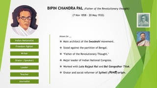 BIPIN CHANDRA PAL (Father of the Revolutionary thought)
(7 Nov 1858 – 20 May 1932)
Indian Nationalist
Freedom fighter
Writer
Orator ( Speaker)
Leader
Teacher
Journalist
Known for __
 Main architect of the Swadeshi movement.
 Stood against the partition of Bengal.
 ‘Father of the Revolutionary Thought.’
 Major leader of Indian National Congress.
 Worked with Lala Rajput Rai and Bal Gangadhar Tilak.
 Orator and social reformer of Sylheti (সিলেটি) origin.
1© IMRAN
 