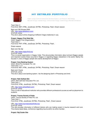 Team Size: 2
Front End: ASP, HTML, JavaScript, DHTML, Photoshop, Flash, Dream weaver
Back end: MS Access 2000
URL: http://www.globalusrx.com/
STATUS: online
This site is about online shopping of different Viagra medicines in usa.

Project: Nagpur First Web Site
Client: Nagpur First (Organization)
Team Size: 1
Front End: PHP, HTML, JavaScript, DHTML, Photoshop, Flash,
Dream weaver
Back end: My Sql
URL: http://www.nagpurfirst.org/
STATUS: online
This is a social organization in Nagpur India. This site provides information about eminent Nagpur people
and important events those occurred in Nagpur or regarding Nagpur elsewhere in the world. Mainly this
focuses in union of Nagpur people who wants development of Nagpur.

Project: Core Banking System
Client: Word Pro Computer Pvt. Ltd.
Team Size: 1+11
Front End: ASP, HTML, JavaScript, DHTML, Photoshop, Flash, Dream weaver
Back end: Oracle
STATUS: online
This site is about core banking system. I do the designing (both in Photoshop and html)


Project: Rahi Softest Site
Client: Rahi Soft-tech Education Pvt. Ltd.
Team Size: 1
Front End: HTML, JavaScript, DHTML, Photoshop, Flash, Dream weaver
URL: http://www.rahisofttech.com/
STATUS: online
This is a site of educational institution who provides different professional courses as well as placement to
students.

Project: Trauma Society of India
Client: Trauma Society of India Pvt. Ltd.
Team Size: 1
Front End: HTML, JavaScript, DHTML, Photoshop, Flash , Dream weaver
URL: http://www.traumasocietyofindia.org/
STATUS: online
This site provides information of different doctors who are making career in trauma research and cure.
This shares latest ideas, conference regarding trauma within its entire member.

Project: Raj Cooler Site
 