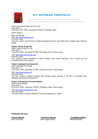 Client: Raj Cooler & Fabricators Pvt. Ltd.
Team Size: 1
Front End: PHP, HTML, JavaScript, DHTML, Photoshop, Flash,
Dream weaver
Back end: My Sql
URL: http://www.rajcooler.com/
STATUS: online
This site is about manufacturing of different playground items, that shows items category wise and their
details.

Project: Clarion Drugs Site
Client: Clarion Drugs Pvt. Ltd.
Team Size: 1
Front End: HTML, JavaScript, DHTML, Photoshop, Flash, Dream weaver
URL: http://www.clariondrugs.com/
STATUS: online
This company makes ingredients to other company who makes medicines. This is about over all
information about the company.

Project: Instalogic Technology Site
Client: Instalogic Technology
Team Size: 1
Front End: HTML, JavaScript, DHTML, Photoshop, Flash, Dream weaver
URL: http://www.iltindia.com/
STATUS: online
This site is about a software company that provides various services in the field of multimedia, web
designing and software development.

Project: Photographer Personal Website
Client: Sanjib Ganguly
Team Size: 1
Front End: HTML, JavaScript, DHTML, Photoshop, Flash, Dream weaver
URL: http://www.sanjibganguly.com/
STATUS: online
This site is about a portfolio website of famous photographer of nagpur.




PERSONAL DETAILS:

Present Address                          Permanent Address                       EmailAddress&URL
Near Tulsi hotel                         At/Po:-Jagannathpur                    Mob:9970678385
 