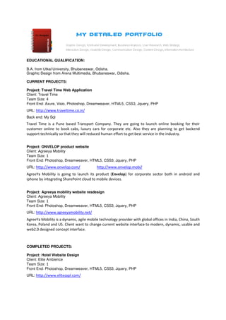 EDUCATIONAL QUALIFICATION:

B.A. from Utkal University, Bhubaneswar, Odisha.
Graphic Design from Arena Multimedia, Bhubaneswar, Odisha.

CURRENT PROJECTS:

Project: Travel Time Web Application
Client: Travel Time
Team Size: 4
Front End: Axure, Visio, Photoshop, Dreamweaver, HTML5, CSS3, Jquery, PHP
URL: http://www.traveltime.co.in/
Back end: My Sql
Travel Time is a Pune based Transport Company. They are going to launch online booking for their
customer online to book cabs, luxury cars for corporate etc. Also they are planning to get backend
support technically so that they will reduced human effort to get best service in the industry.


Project: ONVELOP product website
Client: Agreeya Mobility
Team Size: 1
Front End: Photoshop, Dreamweaver, HTML5, CSS3, Jquery, PHP
URL: http://www.onvelop.com/               http://www.onvelop.mobi/
AgreeYa Mobility is going to launch its product (Envelop) for corporate sector both in android and
iphone by integrating SharePoint cloud to mobile devices.


Project: Agreeya mobility website resdesign
Client: Agreeya Mobility
Team Size: 1
Front End: Photoshop, Dreamweaver, HTML5, CSS3, Jquery, PHP
URL: http://www.agreeyamobility.net/
AgreeYa Mobility is a dynamic, agile mobile technology provider with global offices in India, China, South
Korea, Poland and US. Client want to change current website interface to modern, dynamic, usable and
web2.0 designed concept interface.



COMPLETED PROJECTS:

Project: Hotel Website Design
Client: Elite Ambience
Team Size: 1
Front End: Photoshop, Dreamweaver, HTML5, CSS3, Jquery, PHP
URL: http://www.elitesapl.com/
 