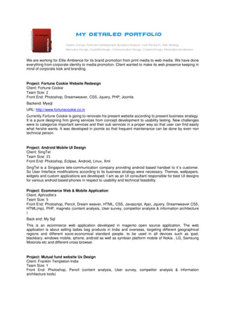 We are working for Elite Ambience for its brand promotion from print media to web media. We have done
everything from corporate identity to media promotion. Client wanted to make its web presence keeping in
mind of corporate look and branding.


Project: Fortune Cookie Website Redesign
Client: Fortune Cookie
Team Size: 2
Front End: Photoshop, Dreamweaver, CSS, Jquery, PHP, Joomla
Backend: Mysql
URL: http://www.fortunecookie.co.in
Currently Fortune Cookie is going to renovate his present website according to present business strategy.
It is a pure designing firm giving services from concept development to usability testing. New challenges
were to categorize important services and their sub services in a proper way so that user can find easily
what he/she wants. It was developed in joomla so that frequent maintenance can be done by even non
technical person.



Project: Android Mobile UI Design
Client: SingTel
Team Size: 15
Front End: Photoshop, Eclipse, Android, Linux, Xml
SingTel is a Singapore tele-communication company providing android based handset to it`s customer.
So User Interface modifications according to its business strategy were necessary. Themes, wallpapers,
widgets and custom applications are developed. I am as an UI consultant responsible for best UI designs
for various android based phones in respect to usability and technical feasibility.

Project: Ecommerce Web & Mobile Application
Client: Aphrodite’s
Team Size: 5
Front End: Photoshop, Pencil, Dream weaver, HTML, CSS, Javascript, Ajax, Jquery, Dreamweaver CS5,
HTML(mp), PHP, magneto (content analysis, User survey, competitor analysis & information architecture
)
Back end: My Sql
This is an ecommerce web application developed in magento open source application. The web
application is about selling ladies bag products in India and overseas, targeting different geographical
regions and different socio-economical standard people. to be used in all devices such as ipad,
blackbary, windows mobile, iphone, android as well as symbian platform mobile of Nokia , LG, Samsung
Motorola etc and different cross browser.



Project: Mutual fund website Ux Design
Client: Franklin Templeton India
Team Size: 1
Front End: Photoshop, Pencil (content analysis, User survey, competitor analysis & information
architecture tools)
 