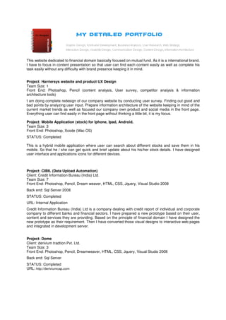 This website dedicated to financial domain basically focused on mutual fund. As it is a international brand,
I have to focus in content presentation so that user can find each content easily as well as complete his
task easily without any difficulty with brand presence keeping it in mind.


Project: Harriersys website and product UX Design
Team Size: 1
Front End: Photoshop, Pencil (content analysis, User survey, competitor analysis & information
architecture tools)
I am doing complete redesign of our company website by conducting user survey. Finding out good and
bad points by analyzing user input. Prepare information architecture of the website keeping in mind of the
current market trends as well as focused our company own product and social media in the front page.
Everything user can find easily in the front page without thinking a little bit, it is my focus.

Project: Mobile Application (stock) for Iphone, Ipad, Android.
Team Size: 3
Front End: Photoshop, Xcode (Mac OS)
STATUS: Completed

This is a hybrid mobile application where user can search about different stocks and save them in his
mobile. So that he / she can get quick and brief update about his his/her stock details. I have designed
user interface and applications icons for different devices.



Project: CIBIL (Data Upload Automation)
Client: Credit Information Bureau (India) Ltd.
Team Size: 7
Front End: Photoshop, Pencil, Dream weaver, HTML, CSS, Jquery, Visual Studio 2008
Back end: Sql Server 2008
STATUS: Completed
URL: Internal Application
Credit Information Bureau (India) Ltd is a company dealing with credit report of individual and corporate
company to different banks and financial sectors. I have prepared a new prototype based on their user,
content and services they are providing. Based on the principle of financial domain I have designed the
new prototype as their requirement. Then I have converted those visual designs to interactive web pages
and integrated in development server.


Project: Dome
Client: derivium tradtion Pvt. Ltd.
Team Size: 3
Front End: Photoshop, Pencil, Dreamweaver, HTML, CSS, Jquery, Visual Studio 2008
Back end: Sql Server
STATUS: Completed
URL: http://deriviumcap.com
 