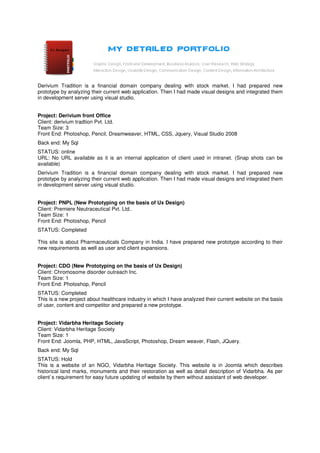Derivium Tradition is a financial domain company dealing with stock market. I had prepared new
prototype by analyzing their current web application. Then I had made visual designs and integrated them
in development server using visual studio.


Project: Derivium front Office
Client: derivium tradtion Pvt. Ltd.
Team Size: 3
Front End: Photoshop, Pencil, Dreamweaver, HTML, CSS, Jquery, Visual Studio 2008
Back end: My Sql
STATUS: online
URL: No URL available as it is an internal application of client used in intranet. (Snap shots can be
available)
Derivium Tradition is a financial domain company dealing with stock market. I had prepared new
prototype by analyzing their current web application. Then I had made visual designs and integrated them
in development server using visual studio.


Project: PNPL (New Prototyping on the basis of Ux Design)
Client: Premiere Neutraceutical Pvt. Ltd..
Team Size: 1
Front End: Photoshop, Pencil
STATUS: Completed

This site is about Pharmaceuticals Company in India. I have prepared new prototype according to their
new requirements as well as user and client expansions.


Project: CDO (New Prototyping on the basis of Ux Design)
Client: Chromosome disorder outreach Inc.
Team Size: 1
Front End: Photoshop, Pencil
STATUS: Completed
This is a new project about healthcare industry in which I have analyzed their current website on the basis
of user, content and competitor and prepared a new prototype.


Project: Vidarbha Heritage Society
Client: Vidarbha Heritage Society
Team Size: 1
Front End: Joomla, PHP, HTML, JavaScript, Photoshop, Dream weaver, Flash, JQuery.
Back end: My Sql
STATUS: Hold
This is a website of an NGO, Vidarbha Heritage Society. This website is in Joomla which describes
historical land marks, monuments and their restoration as well as detail description of Vidarbha. As per
client`s requirement for easy future updating of website by them without assistant of web developer.
 
