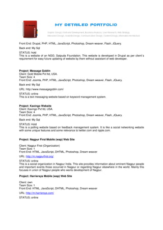 Front End: Drupal, PHP, HTML, JavaScript, Photoshop, Dream weaver, Flash, JQuery.
Back end: My Sql
STATUS: hold
This is a website of an NGO, Satpuda Foundation. This website is developed in Drupal as per client`s
requirement for easy future updating of website by them without assistant of web developer.



Project: Message Goblin
Client: Gold Mobile Pvt ltd, USA.
Team Size: 4
Front End: Joomla, PHP, HTML, JavaScript, Photoshop, Dream weaver, Flash, JQuery.
Back end: My Sql
URL: http://www.messagegoblin.com/
STATUS: online
This is a text messaging website based on keyword management system.


Project: Kaxingo Website
Client: Kaxingo Pvt ltd, USA.
Team Size: 4
Front End: Joomla, PHP, HTML, JavaScript, Photoshop, Dream weaver, Flash, JQuery.
Back end: My Sql
STATUS: Hold
This is a polling website based on feedback management system. It is like a social networking website
with some unique features and some relevance to twitter.com and ripple.com.


Project: Nagpur First Mobile (wap) Web Site

Client: Nagpur First (Organization)
Team Size: 1
Front End: HTML, JavaScript, DHTML, Photoshop, Dream weaver
URL: http://m.nagpurfirst.org/
STATUS: online
This is a social organization in Nagpur India. This site provides information about eminent Nagpur people
and important events those occurred in Nagpur or regarding Nagpur elsewhere in the world. Mainly this
focuses in union of Nagpur people who wants development of Nagpur.

Project: Harriersys Mobile (wap) Web Site

Client: own
Team Size: 1
Front End: HTML, JavaScript, DHTML, Photoshop, Dream weaver
URL: http://m.harriersys.com/
STATUS: online
 