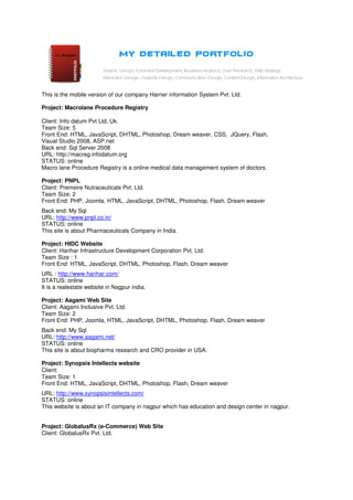 This is the mobile version of our company Harrier information System Pvt. Ltd.

Project: Macrolane Procedure Registry

Client: Info datum Pvt Ltd, Uk.
Team Size: 5
Front End: HTML, JavaScript, DHTML, Photoshop, Dream weaver, CSS, JQuery, Flash,
Visual Studio 2008, ASP.net
Back end: Sql Server 2008
URL: http://macreg.infodatum.org
STATUS: online
Macro lane Procedure Registry is a online medical data management system of doctors.

Project: PNPL
Client: Premeire Nutraceuticals Pvt. Ltd.
Team Size: 2
Front End: PHP, Joomla, HTML, JavaScript, DHTML, Photoshop, Flash, Dream weaver
Back end: My Sql
URL: http://www.pnpl.co.in/
STATUS: online
This site is about Pharmaceuticals Company in India.

Project: HIDC Website
Client: Harihar Infrastructure Development Corporation Pvt. Ltd.
Team Size : 1
Front End: HTML, JavaScript, DHTML, Photoshop, Flash, Dream weaver
URL : http://www.harihar.com/
STATUS: online
It is a realestate website in Nagpur india.

Project: Aagami Web Site
Client: Aagami Inclusive Pvt. Ltd.
Team Size: 2
Front End: PHP, Joomla, HTML, JavaScript, DHTML, Photoshop, Flash, Dream weaver
Back end: My Sql
URL: http://www.aagami.net/
STATUS: online
This site is about biopharma research and CRO provider in USA.

Project: Synopsis Intellects website
Client:
Team Size: 1
Front End: HTML, JavaScript, DHTML, Photoshop, Flash, Dream weaver
URL: http://www.synopsisintellects.com/
STATUS: online
This website is about an IT company in nagpur which has education and design center in nagpur.


Project: GlobalusRx (e-Commerce) Web Site
Client: GlobalusRx Pvt. Ltd.
 