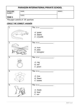 1 | P a g e
PARAGON INTERNATIONAL PRIVATE SCHOOL
ENGLISH
PAPER 1
YEAR 1
NAME : MARKS :
CLASS:
This paper consists of 25 questions
CIRCLE THE CORRECT ANSWER
1. This is a _____________ .
A. iguana
B. dolphin
C. crocodile
2. This is a ______________ .
A. train
B. plane
C. helicopter
3. This is a ______________ .
A. ring
B. ball
C. pencil
4. This is a ______________ .
A. tree
B. flower
C. banana
5. This is a ______________ .
A. thumb
B. head
C. ear
 