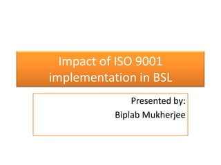 Impact of ISO 9001 implementation in BSL Presented by: Biplab Mukherjee 