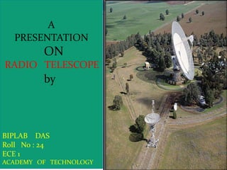 A
PRESENTATION

ON
RADIO TELESCOPE

by

BIPLAB DAS
Roll No : 24
ECE 1
ACADEMY OF TECHNOLOGY

 
