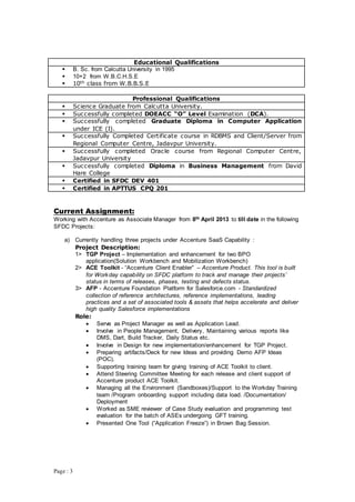 Page : 3
Educational Qualifications
 B. Sc. from Calcutta University in 1995
 10+2 from W.B.C.H.S.E
 10th class from W.B.B.S.E
Professional Qualifications
 Science Graduate from Calcutta University.
 Successfully completed DOEACC “O” Level Examination (DCA).
 Successfully completed Graduate Diploma in Computer Application
under ICE (I).
 Successfully Completed Certificate course in RDBMS and Client/Server from
Regional Computer Centre, Jadavpur University.
 Successfully completed Oracle course from Regional Computer Centre,
Jadavpur University
 Successfully completed Diploma in Business Management from David
Hare College
 Certified in SFDC DEV 401
 Certified in APTTUS CPQ 201
Current Assignment:
Working with Accenture as Associate Manager from 8th April 2013 to till date in the following
SFDC Projects:
a) Currently handling three projects under Accenture SaaS Capability :
Project Description:
1> TGP Project – Implementation and enhancement for two BPO
application(Solution Workbench and Mobilization Workbench)
2> ACE Toolkit - “Accenture Client Enabler” – Accenture Product. This tool is built
for Workday capability on SFDC platform to track and manage their projects’
status in terms of releases, phases, testing and defects status.
3> AFP - Accenture Foundation Platform for Salesforce.com - Standardized
collection of reference architectures, reference implementations, leading
practices and a set of associated tools & assets that helps accelerate and deliver
high quality Salesforce implementations
Role:
 Serve as Project Manager as well as Application Lead.
 Involve in People Management, Delivery, Maintaining various reports like
DMS, Dart, Build Tracker, Daily Status etc.
 Involve in Design for new implementation/enhancement for TGP Project.
 Preparing artifacts/Deck for new Ideas and providing Demo AFP Ideas
(POC).
 Supporting training team for giving training of ACE Toolkit to client.
 Attend Steering Committee Meeting for each release and client support of
Accenture product ACE Toolkit.
 Managing all the Environment (Sandboxes)/Support to the Workday Training
team /Program onboarding support including data load. /Documentation/
Deployment
 Worked as SME reviewer of Case Study evaluation and programming test
evaluation for the batch of ASEs undergoing GFT training.
 Presented One Tool (“Application Freeze”) in Brown Bag Session.
 
