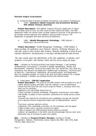 Page : 4
Previous Project of Accenture:
a) Worked for Bank of America (on behalf of Accenture) in two projects simultaneously :
i) 1198 – Salesforce Global Corporate and Investment Banking -
GTS (Global Treasury Services)
Project Description: GTS (Global Treasury Services) application is meant
for the sales team to carry out their work for their clients and deals. The CRM
Application helps the various kinds of deals (based on revenue it will generate) to
go through several approval and validation process before closure. The
Application is equipped with best practices of Salesforce.
ii) 1086 – Wealth Management Technology - CRM Solution –
multitenant cloud architecture
Project Description: Wealth Management Technology - CRM Solution is
about providing the application users Financial Advisory, Producing Managers etc ,
with sales setup to carry out their daily business. Basically facilitating to track all your
customer information and interactions in one place and help push the deals forward.
The sales console app is the added feature to the sales application, to junction users’
navigation at one place, with minimal switch and easy access among the pages.
Role : Worked as Technical architect and Project Manager. I was handling
simultaneously two projects. I involved in people management, Design and
Development, Preparing Technical documents like LLD, Install Doc, Run book etc.,
Presenting Tech Review and Application Walkthrough to Business, Technical team
of client etc., Code Review, maintaining all trackers/reports. Ant Deployment.
Also I’ve arranged Seminar on cloud in DU level and taken initiative for a weekly
cloud workshop. I handled successfully internal and external Audit.
b) Project Name : CDE DC1 Application
Project Description: The scope of the CRM solution will be based on a set of
clearly defined guiding principles that will underpin a set of prioritization
criteria that the team will use to lock scope for Phase 1, including when and
when not to customize.
Salesforce.com will enable State Farm to:
• Stay customer-centered, seamlessly integrated, synchronous, and simple
• Be flexible to adapt to how customers’ preferences for being served evolve
over time
• Provide the capacity for all products and capabilities through all channels
with a decision around sequencing made prior to implementation launch
•
The future customer platform will be:
• Delivered with sustainable economics for the enterprise and the agent
• Able to allow every customer access to an agent
• Able to support non-differentiated pricing based on channel
• Deliver all capabilities in mid-2015 and we acknowledge that we must work
differently than in the past to meet this timeline
Role : Worked as Program/Project Manager. Involved in People
Management, Delivery, Maintaining various reports like DMS, Dart, EVS, Build
Tracker, Daily Status etc.
 