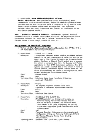 Page : 5
c) Project Name : PRM Asset Development for CMT
Project Description: PRM (Partner Relationship Management) Asset
Development for CMT (Communication, Media and Telecom) project provides
partners with the ability to receive value in the form of pricing relief or other
benefits when business opportunities are registered. Also it provides
manufacturers with ability collaborate with partners on sales opportunities
and greater pipeline visibility.
Role : Worked as Technical Architect. Implemented Dynamic Approval
Process for both MDF (Market Development Fund) and Deal Registration part of
this Project. Involved the Design Part of Dynamic Approval Process. Also I
involved review of other design, Estimation, build etc.
Assignment of Previous Company
1> Worked with Wipro Technologies as Technical Consultant from 17th May 2010 to
27th March 2013 in the following SFDC Project:
a> Project Name : Schwab SFDC CAPEX
Description : A Registered Investment Advisor interacts with several disparate
systems in the daily management of his/her firm and the end
client’s data – CRM, Portfolio Accounting and Schwab’s Custody
platform (SAC.com or SI.com). The SII project aims to empower
the advisor to consume data from the Custody and Portfolio
applications in their CRM (Salesforce) application. The CRM
system can provide enriched data to the advisor in terms of
account balances, performance reports, Schwab Alerts etc. This
will be accomplished by the creation of an integration hub, which
will feed web services to the Salesforce CRM.
Client : Charles Schwab
Role : Lead
Technology Used : Salesforce, Apex, Visual Force Page, Webservice,
JavaScript, HTML, CSS
b> Project Name : CSOne
Description : The Project is Integration between Oracle based
Application to Sales Force Application for case data.
Client : CISCO
Role : Lead
Technology Used : Salesforce, Java, Oracle
c> Project Name : GE SINGLE ORG DLBERT REL
Description : The CRM application was development to deploy and
maintain a majority of the client’s business. This also
dealt with the testing of modules, and ownership of the
same. Involved of test cases, bug reporting and tracking
in SFDC itself. Support post go live, documentation of the
modules covered.
Client : GE
Role : Technical Consultant (Salesforce.com Administration and
Configuration. Writing and Reviewing Test Scripts. SIT and
UAT Testing. Managing Testing Team. Creating
Documentation.)
Technology Used : Salesforce.com – Visual force, Apex Controller
 