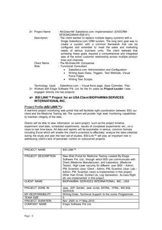 Page : 6
d> Project Name : McGraw-Hill Salesforce.com implementation (EASCRM-
SFDCMCGRAW-R2E-01)
Description : The client wanted to replace multiple legacy systems with a
Single Salesforce.com CRM system. The long term goal was to
create a system with a common framework that can be
configured and extended to meet the sales and marketing
needs of various business units. The client believed that
achieving these goals required a comprehensive and integrated
view of the entire customer relationship across multiple product
lines and channels.
Client Name : The McGraw-Hill Companies
Role : Functional Consultant.
 Salesforce.com Administration and Configuration
 Writing Apex Class, Triggers, Test Methods, Visual
Force Pages
 Writing Test Scripts.
Technology Used : Salesforce.com – Visual force page, Apex Controller, Flex
2> Worked with Elogix Software Pvt. Ltd. for the 6+ years as Project Leader. I was
engaged directly into two projects:
a> BSI LINK™ Project for an USA Client BIOPHARMASERVICES
INTERNATIONAL INC.
Project Profile (BSI LINK™):
A real-time project monitoring web portal that will facilitate tight coordination between BSI, our
client and the Medicine Testing lab. The system will provide high level monitoring capabilities
to maintain integrity of the data.
Clients will be able to view information on each project, such as the project timeline,
experiment start date, scheduled experiments, results of completed experiments etc., on a
close to real time basis. All data and reports will be exportable in various common formats
including Excel which will enable the client’s scientists to effectively analyze the data collected
during the study and plan the next set of studies. BSI-Link™ will play an important role in
addressing client’s lack of perceived control on outsourced projects.
PROJECT NAME BSI LINK™
PROJECT DESCRIPTION New Web Portal for Medicine Testing created By Elogix
Software Pvt. Ltd., through which BSI can communicate with
Client (Medicine Manufacturer) and Laboratory (Medicine
Tester). High Level security for different user (BSI – Admin,
PM, Scientist, User; Client - Admin, PM, Scientist, User; Lab -
Admin, PM, Scientist, User) is implemented in this project.
Other than Email, Contact Us, Log Generation, Access Right
etc are implemented in this project.
CLIENT NAME BIOPHARMA SERVICES INTERNATIONAL INC., USA
PROJECT DONE IN Java, JSP, Servlet, Java script, DHTML, HTML, MS SQL
SERVER.
MY RESPONSIBILITY Writing Code, Technical Support to the Junior Programmer.
TEAM SIZE 5
PROJECT DURATION Nov’ 2005 to 1st May,2010.
COMPANY NAME Elogix Software Pvt Ltd.
 