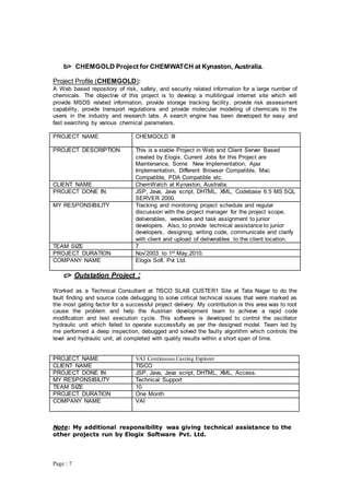 Page : 7
b> CHEMGOLD Project for CHEMWATCH at Kynaston, Australia.
Project Profile (CHEMGOLD):
A Web based repository of risk, safety, and security related information for a large number of
chemicals. The objective of this project is to develop a multilingual internet site which will
provide MSDS related information, provide storage tracking facility, provide risk assessment
capability, provide transport regulations and provide molecular modeling of chemicals to the
users in the industry and research labs. A search engine has been developed for easy and
fast searching by various chemical parameters.
PROJECT NAME CHEMGOLD III
PROJECT DESCRIPTION This is a stable Project in Web and Client Server Based
created by Elogix. Current Jobs for this Project are
Maintenance, Some New Implementation, Ajax
Implementation, Different Browser Compatible, Mac
Compatible, PDA Compatible etc.
CLIENT NAME ChemWatch at Kynaston, Australia.
PROJECT DONE IN JSP, Java, Java script, DHTML, XML, Codebase 6.5 MS SQL
SERVER 2000.
MY RESPONSIBILITY Tracking and monitoring project schedule and regular
discussion with the project manager for the project scope,
deliverables, weeklies and task assignment to junior
developers. Also, to provide technical assistance to junior
developers, designing, writing code, communicate and clarify
with client and upload of deliverables to the client location.
TEAM SIZE 7
PROJECT DURATION Nov’2003 to 1st May,2010.
COMPANY NAME Elogix Soft. Pvt Ltd.
c> Outstation Project :
Worked as a Technical Consultant at TISCO SLAB CUSTER1 Site at Tata Nagar to do the
fault finding and source code debugging to solve critical technical issues that were marked as
the most gating factor for a successful project delivery. My contribution is this area was to root
cause the problem and help the Austrian development team to achieve a rapid code
modification and test execution cycle. This software is developed to control the oscillator
hydraulic unit which failed to operate successfully as per the designed model. Team led by
me performed a deep inspection, debugged and solved the faulty algorithm which controls the
level and hydraulic unit, all completed with quality results within a short span of time.
PROJECT NAME VAI Continuous Casting Explorer
CLIENT NAME TISCO
PROJECT DONE IN JSP, Java, Java script, DHTML, XML, Access.
MY RESPONSIBILITY Technical Support
TEAM SIZE 10
PROJECT DURATION One Month
COMPANY NAME VAI
Note: My additional responsibility was giving technical assistance to the
other projects run by Elogix Software Pvt. Ltd.
 