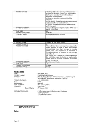 Page : 9
PROJECT DETAIL This Project does the following within seconds
a) Keep the record of Enquiry, No. of Admission.
b) Keep the record of Student Detail,Down
Payment, and Installment.
c) Keep the record of mark sheetof all the
students.
d) Add, Modify, Delete Records whenever needed
e) Calculate fine for late Installment.
f) Income and Expense handling ofthe institute.
g) All the report.
MY RESPONSIBILITY Analysis,Design and Implementation ofAdd and
Modify functionality.
TEAM SIZE 20
PROJECT DURATION 8 Months
COMPANY NAME Career Advancement Institute.
7> PROJECT NAME “SNAKE IN THE MAZE” Game
PROJECT DONE IN C
PROJECT DETAILS This is Snake Game where you have to guide the
snake through a maze of walls and barriers
without hitting them. Every time you hit them the
game stops. Your objective is to also take as
many food packets as possible as they help you
score but at
the semen time it makes the snake grows larger.
Do not hit the snake itself also as you loose the
game. When all the foods have been taken let the
snake hit anything.
MY RESPONSIBILITY Developer and Tester.
TEAM SIZE 10
PROJECT DURATION 3 years
COMPANY NAME ICE(I).
Personal :
NAME : BIPLAB KUNDU
FATHER’S NAME : Late Gora Chand Kundu
ADDRESS : 131/20,Renju Bhavan, 1st
Floor, 1stCross,Lakshmi Layout,
Munnekolala,Marathahalli,Bangalore – 560037.
PHONE NO.( Mobile ) : +91 8095666601
SEX : Male
Marital status : Married
DATE OF BIRTH : 2nd January, 1974.
Passport# : E8027393
Date of Expiry : 7th
August, 2024
EXTRACURRICULARS : (1) Trying out new with Software and Hardware
(2) Playing Drama
(3) Playing any Game
________________________
[BIPLAB KUNDU]
Date :
 