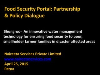 Food Security Portal: Partnership
& Policy Dialogue
Naireeta Services Private Limited
www.naireetaservices.com
April 25, 2015
Patna
Bhungroo- An innovative water management
technology for ensuring food security to poor,
smallholder farmer families in disaster affected areas
 