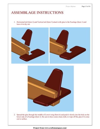 Project:Biplane       Page 13 of 18



ASSEMBLAGE INSTRUCTIONS

 1. Horizontal tail (Item 2) and Vertical tail (Item 3) attach with glue to the Fuselage (Item 1) and
    leave it to dry out.




 2. Spread the glue through the middle of Lower wing (Item 6) and push it slowly into the hole on the
    lower side of a Fuselage (Item 1). Be sure to have some clean cloth, to wipe off the glue if it come
    out to surface.



                           Project from www.craftsmanspace.com/
 