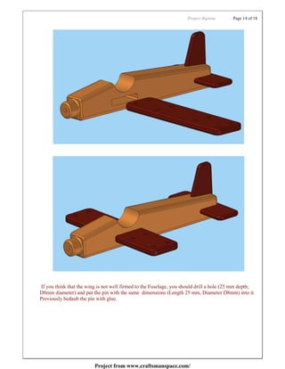 Project:Biplane      Page 14 of 18




If you think that the wing is not well firmed to the Fuselage, you should drill a hole (25 mm depth;
D8mm diameter) and put the pin with the same dimensions (Length 25 mm, Diameter D8mm) into it.
Previously bedaub the pin with glue.




                         Project from www.craftsmanspace.com/
 