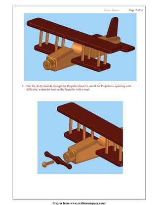 Project:Biplane       Page 17 of 18




5. Pull the Axle (Item 4) through the Propeller (Item 5), and if the Propeller is spinning with
   difficulty, widen the hole on the Propeller with a rasp.




                          Project from www.craftsmanspace.com/
 